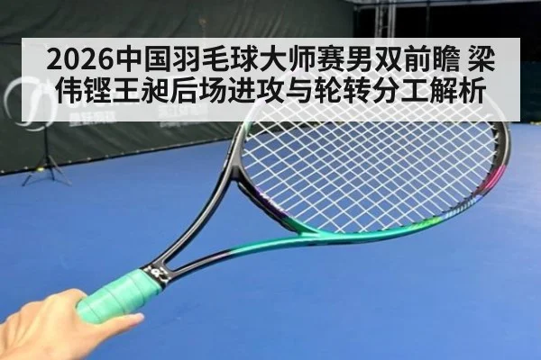2026中国羽毛球大师赛男双前瞻 梁伟铿王昶后场进攻与轮转分工解析