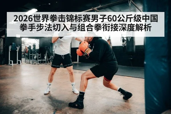 2026世界拳击锦标赛男子60公斤级中国拳手步法切入与组合拳衔接深度解析