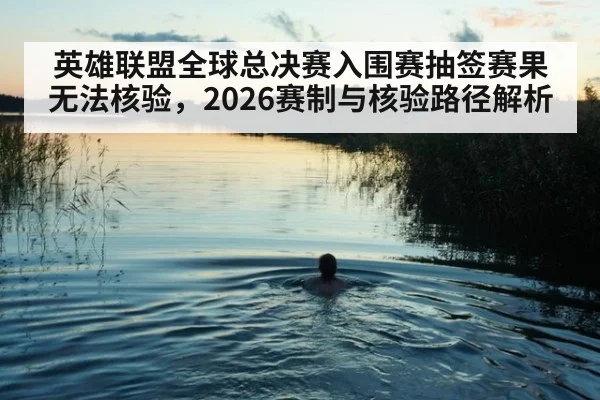 英雄联盟全球总决赛入围赛抽签赛果无法核验，2026赛制与核验路径解析